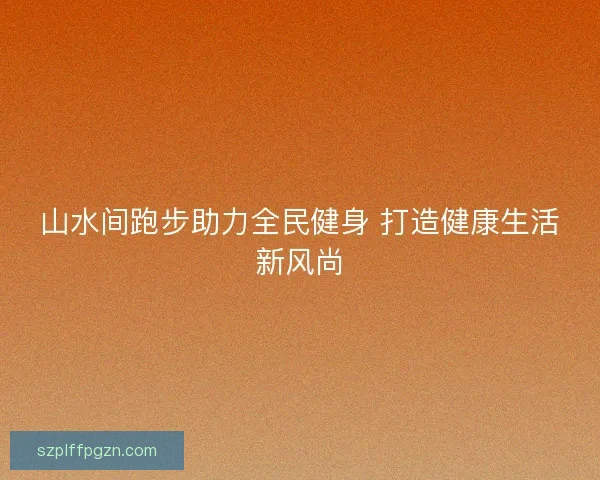 山水间跑步助力全民健身 打造健康生活新风尚