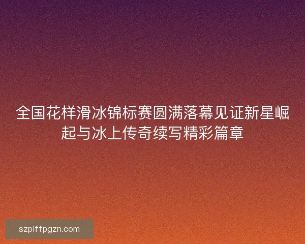 全国花样滑冰锦标赛圆满落幕见证新星崛起与冰上传奇续写精彩篇章