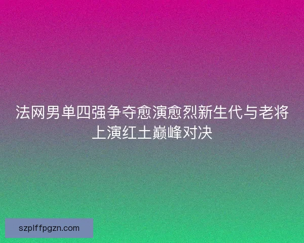 法网男单四强争夺愈演愈烈新生代与老将上演红土巅峰对决
