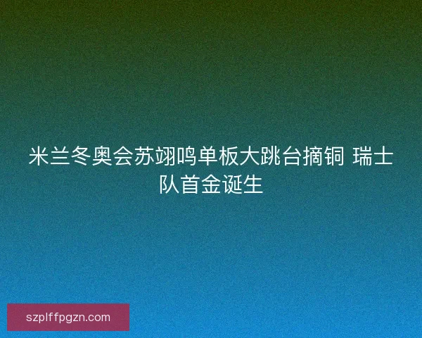 米兰冬奥会苏翊鸣单板大跳台摘铜 瑞士队首金诞生