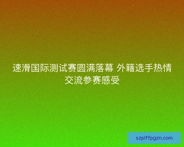 速滑国际测试赛圆满落幕 外籍选手热情交流参赛感受